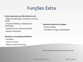 Funções Extra
Gerar e gerenciar um Sítio Internet, com:
- Páginas institucionais, Contacto e envio de
emails
- Arquivo de Notícias, Calendário de                 Gerenciar Esportes em equipa:
Actividades
                                                     - Atletas, Equipas
- Galeria de Fotos, Galeria de Vídeos
                                                     - Calendário de Jogos, Classificações
- Apoios e Patrocínios

Gerenciar a Formação (escolinhas):
- Inscrições,
- Cursos e Turmas
- Notas e Faltas de presença


                                                     Nota: estas funções ainda estão em fase de beta testes




                                       www.associacoesbrasil.com                            cpifs.com©
 