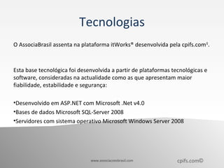 Tecnologias
O AssociaBrasil assenta na plataforma itWorks® desenvolvida pela cpifs.com ©.



Esta base tecnológica foi desenvolvida a partir de plataformas tecnológicas e
software, consideradas na actualidade como as que apresentam maior
fiabilidade, estabilidade e segurança:

•Desenvolvido em ASP.NET com Microsoft .Net v4.0
•Bases de dados Microsoft SQL-Server 2008
•Servidores com sistema operativo Microsoft Windows Server 2008




                              www.associacoesbrasil.com          cpifs.com©
 