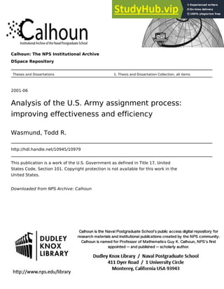 Calhoun: The NPS Institutional Archive
DSpace Repository
Theses and Dissertations 1. Thesis and Dissertation Collection, all items
2001-06
Analysis of the U.S. Army assignment process:
improving effectiveness and efficiency
Wasmund, Todd R.
http://hdl.handle.net/10945/10979
This publication is a work of the U.S. Government as defined in Title 17, United
States Code, Section 101. Copyright protection is not available for this work in the
United States.
Downloaded from NPS Archive: Calhoun
 