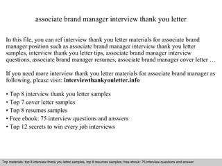 associate brand manager interview thank you letter 
In this file, you can ref interview thank you letter materials for associate brand 
manager position such as associate brand manager interview thank you letter 
samples, interview thank you letter tips, associate brand manager interview 
questions, associate brand manager resumes, associate brand manager cover letter … 
If you need more interview thank you letter materials for associate brand manager as 
following, please visit: interviewthankyouletter.info 
• Top 8 interview thank you letter samples 
• Top 7 cover letter samples 
• Top 8 resumes samples 
• Free ebook: 75 interview questions and answers 
• Top 12 secrets to win every job interviews 
Top materials: top 8 interview thank you letter samples, top 8 resumes samples, free ebook: 75 interview questions and answer 
Interview questions and answers – free download/ pdf and ppt file 
 