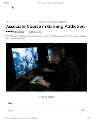 5/7/2019 Associate Course in Gaming Addiction - Edukite
https://edukite.org/course/associate-course-in-gaming-addiction/ 1/8
HOME / COURSE / PERSONAL DEVELOPMENT / ASSOCIATE COURSE IN GAMING ADDICTION
Associate Course in Gaming Addiction
( 7 REVIEWS ) 332 STUDENTS
The video game industry markets a signi cant number of video games which might be an enjoyable
part of someone’s day. …

FREE
1 YEAR
TAKE THIS COURSE
 