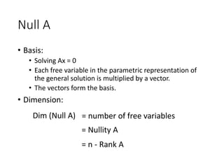 Null A
• Basis:
• Solving Ax = 0
• Each free variable in the parametric representation of
the general solution is multiplied by a vector.
• The vectors form the basis.
• Dimension:
Dim (Null A) = number of free variables
= Nullity A
= n - Rank A
 