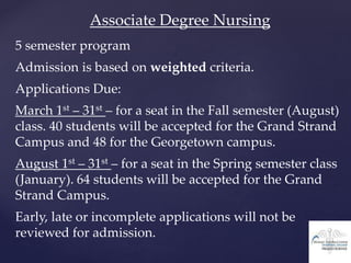 Associate Degree Nursing
5 semester program
Admission is based on weighted criteria.
Applications Due:
March 1st – 31st – for a seat in the Fall semester (August)
class. 40 students will be accepted for the Grand Strand
Campus and 48 for the Georgetown campus.
August 1st – 31st – for a seat in the Spring semester class
(January). 64 students will be accepted for the Grand
Strand Campus.
Early, late or incomplete applications will not be
reviewed for admission.
 