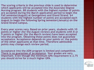 The scoring criteria in the previous slide is used to determine
which applicants will be accepted into the Associate Degree
Nursing program. 88 students with the highest number of points
are accepted during the March application period to begin the
Fall semester(August) at Georgetown and Grand Strand. 64
students with the highest number of points are accepted each
August to begin the following Spring semester(January) on the
Grand Strand Campus.
Every year scores vary. Based on prior years, students with 10
points or higher (for the August review) and students with 8 or
9 points or higher (for the March review) have been accepted
into the program. Obtaining these points does not guarantee
acceptance. Acceptance depends on your points vs. the points
of the other applicants at that time. Therefore admissible
points may change each review period.
Acceptance into the ADN program is limited and competitive.
There is no guarantee of acceptance. Your grades are very
important. Even though the minimum GPA requirement is 2.75
you should strive for a much higher GPA.
 