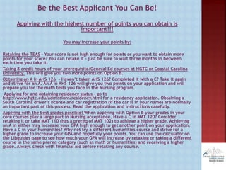Be the Best Applicant You Can Be!
Applying with the highest number of points you can obtain is
important!!!
You may increase your points by:
Retaking the TEAS – Your score is not high enough for points or you want to obtain more
points for your score? You can retake it – just be sure to wait three months in between
each time you take it.
Taking 8 credit hours of your prerequisite/General Ed courses at HGTC or Coastal Carolina
University. This will give you two more points on Option B.
Obtaining an A in AHS 126 - Haven’t taken AHS 126? Completed it with a C? Take it again
and strive for an A. An A in AHS 126 will give you two points on your application and will
prepare you for the math tests you face in the Nursing program.
Applying for and obtaining residency status – go to
http://www.hgtc.edu/admissions/residency.html for a residency application. Obtaining a
South Carolina driver’s license and car registration (if the car is in your name) are normally
an important part of this process. Read the application and instructions carefully.
Applying with the best grades possible! When applying with Option B your grades in your
core courses play a large part in Nursing acceptance. Have a C in MAT 120? Consider
retaking it or take MAT 110 (has a prereq of MAT 102) to achieve a higher grade. Achieving
an A in either may increase your GPA high enough to get another point on your application.
Have a C in your humanities? Why not try a different humanities course and strive for a
higher grade to increase your GPA and hopefully your points. You can use the calculator on
the Libguides page to see how much your GPA will increase by retaking or taking a different
course in the same prereq category (such as math or humanities) and receiving a higher
grade. Always check with financial aid before retaking any course.
 
