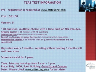 TEAS TEST INFORMATION
Pre - registration is required at www.atitesting.com
Cost : $61.00
Version: 5
170-question, multiple-choice with a time limit of 209 minutes.
Reading Section is 58 minutes with 48 questions
Science Section is 66 minutes with 54 questions
English and Language Usage Section is 34 minutes with 34 questions
Mathematics Section is 51 minutes with 34 questions (calculators are not
permitted)
May retest every 3 months – retesting without waiting 3 months will
void new score
Scores are valid for 2 years
Time: Saturday mornings from 9 a.m. – 1 p.m.
Place: Bldg. 1000, Speir Building, Grand Strand Campus
Dates: Please check www.atitesting.com for test dates.
 