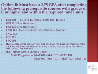 Option B: Must have a 2.75 GPA after completing
the following prerequisite courses with grades of
C or higher and within the required time limits.
 BIO 210 BIO 112, BIO 101, or CHM 110 – BIO 210
 BIO 211 (5 yr. time limit)
 BIO 225 (5 yr. time limit)
 ENG 101 ENG 032 – ENG 100 – ENG 101 – ENG 102
ENG 102
 PSY 201
 SPC 205
 Humanities(ART 101, ART 105, ART 108, ENG 201, ENG 202, ENG 205, ENG
206, ENG 208, ENG 209, HIS 101, HIS 102, HIS 201, HIS 202, MUS 105, PHI 101,
PHI 110, REL 103, THE 101)
 MAT 110 or 120 (10 yr. time limit)
Math Progression: MAT 032– MAT 101 –MAT 120
MAT 032– MAT 101 – MAT 102 – MAT 110
 