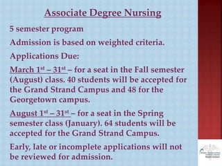 Associate Degree Nursing
5 semester program
Admission is based on weighted criteria.
Applications Due:
March 1st – 31st – for a seat in the Fall semester
(August) class. 40 students will be accepted for
the Grand Strand Campus and 48 for the
Georgetown campus.
August 1st – 31st – for a seat in the Spring
semester class (January). 64 students will be
accepted for the Grand Strand Campus.
Early, late or incomplete applications will not
be reviewed for admission.
 