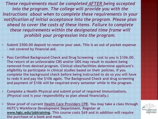 These requirements must be completed AFTER being accepted
into the program. The college will provide you with the
instructions about when to complete these requirements in your
notification of initial acceptance into the program. Please plan
ahead to cover the costs of these items. Failure to complete
these requirements within the designated time frame will
prohibit your progression into the program.
• Submit $500.00 deposit to reserve your seat. This is an out of pocket expense
– not covered by financial aid.
• Pass Certified Background Check and Drug Screening – cost to you is $106.00.
The return of an unfavorable CBS and/or UDS may result in student being
removed from desired program. Clinical sites/facilities determine applicant’s
eligibility to participate in clinical studies based on their policies. If you
complete the background check before being instructed to do so you will have
to redo it and pay the $106 again. The Background Check and drug screening
and payment of $106 will be required every semester while in the program.
• Complete a Health Physical and submit proof of required immunizations.
(Physical cost is your responsibility so plan ahead financially.)
• Show proof of current Health Care Providers CPR. You may take a class through
HGTC’s Workforce Development Department. Register at
www.hgtc.edu/jobtraining. This course costs $69 and in addition will require
the purchase of a book and mask.
 