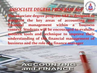 ASSOCIATE DEGREE PROGRAM A&F
 The associate degree program A&F is designed to
integrate the key areas of accounting and
financial management within a business
context. Students will be encouraged to evaluate
modern tools and technique to improve their
understanding of the financial management of
business and the role of a finance manager.
 