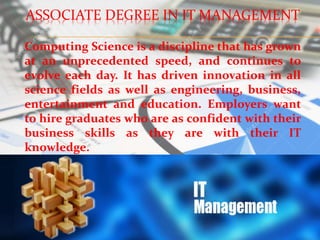 ASSOCIATE DEGREE IN IT MANAGEMENT
Computing Science is a discipline that has grown
at an unprecedented speed, and continues to
evolve each day. It has driven innovation in all
science fields as well as engineering, business,
entertainment and education. Employers want
to hire graduates who are as confident with their
business skills as they are with their IT
knowledge.
 