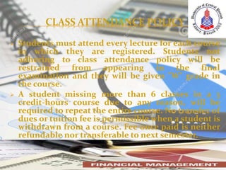 CLASS ATTENDANCE POLICY
 Students must attend every lecture for each course
in which they are registered. Students not
adhering to class attendance policy will be
restrained from appearing in the final
examination and they will be given "W" grade in
the course.
 A student missing more than 6 classes in a 3
credit-hours course due to any reason, will be
required to repeat the entire course. No transfer of
dues or tuition fee is permissible when a student is
withdrawn from a course. Fee once paid is neither
refundable nor transferable to next semester.
 