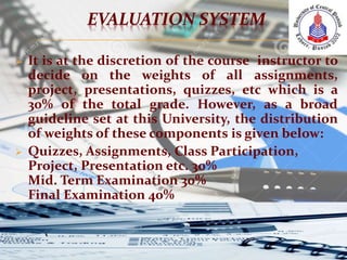 EVALUATION SYSTEM
 It is at the discretion of the course instructor to
decide on the weights of all assignments,
project, presentations, quizzes, etc which is a
30% of the total grade. However, as a broad
guideline set at this University, the distribution
of weights of these components is given below:
 Quizzes, Assignments, Class Participation,
Project, Presentation etc. 30%
Mid. Term Examination 30%
Final Examination 40%
 
