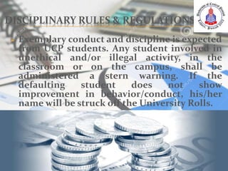 DISCIPLINARY RULES & REGULATIONS
 Exemplary conduct and discipline is expected
from UCP students. Any student involved in
unethical and/or illegal activity, in the
classroom or on the campus, shall be
administered a stern warning. If the
defaulting student does not show
improvement in behavior/conduct, his/her
name will be struck off the University Rolls.
 