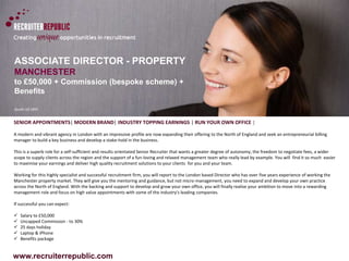 ASSOCIATE DIRECTOR - PROPERTY 
MANCHESTER 
to £50,000 + Commission (bespoke scheme) + 
Benefits 
Quote ref:1891 
SENIOR APPOINTMENTS| MODERN BRAND| INDUSTRY TOPPING EARNINGS | RUN YOUR OWN OFFICE | 
A modern and vibrant agency in London with an impressive profile are now expanding their offering to the North of England and seek an entrepreneurial billing 
manager to build a key business and develop a stake-hold in the business. 
This is a superb role for a self-sufficient and results orientated Senior Recruiter that wants a greater degree of autonomy, the freedom to negotiate fees, a wider 
scope to supply clients across the region and the support of a fun-loving and relaxed management team who really lead by example. You will find it so much easier 
to maximise your earnings and deliver high quality recruitment solutions to your clients for you and your team. 
Working for this highly specialist and successful recruitment firm, you will report to the London based Director who has over five years experience of working the 
Manchester property market. They will give you the mentoring and guidance, but not micro-management, you need to expand and develop your own practice 
across the North of England. With the backing and support to develop and grow your own office, you will finally realise your ambition to move into a rewarding 
management role and focus on high value appointments with some of the industry's leading companies. 
If successful you can expect: 
 Salary to £50,000 
 Uncapped Commission - to 30% 
 25 days holiday 
 Laptop & iPhone 
 Benefits package 
www.recruiterrepublic.com 
