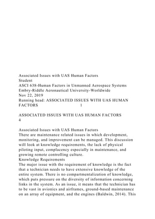 Associated Issues with UAS Human Factors
Student
ASCI 638-Human Factors in Unmanned Aerospace Systems
Embry-Riddle Aeronautical University-Worldwide
Nov 22, 2019
Running head: ASSOCIATED ISSUES WITH UAS HUMAN
FACTORS 1
ASSOCIATED ISSUES WITH UAS HUMAN FACTORS
4
Associated Issues with UAS Human Factors
There are maintenance related issues in which development,
monitoring, and improvement can be managed. This discussion
will look at knowledge requirements, the lack of physical
piloting input, complacency especially in maintenance, and
growing remote controlling culture.
Knowledge Requirements
The major issue with the requirement of knowledge is the fact
that a technician needs to have extensive knowledge of the
entire system. There is no compartmentalization of knowledge,
which puts pressure on the diversity of information concerning
links in the system. As an issue, it means that the technician has
to be vast in avionics and airframes, ground-based maintenance
on an array of equipment, and the engines (Baldwin, 2014). This
 