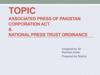 TOPIC
ASSOCIATED PRESS OF PAKISTAN
CORPORATION ACT
&
NATIONAL PRESS TRUST ORDINANCE
Assigned by Sir
Ramzan Azhar
Prepared by Shahid
 