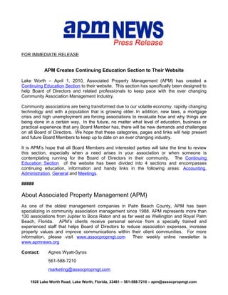 FOR IMMEDIATE RELEASE


           APM Creates Continuing Education Section to Their Website

Lake Worth – April 1, 2010, Associated Property Management (APM) has created a
Continuing Education Section to their website. This section has specifically been designed to
help Board of Directors and related professionals to keep pace with the ever changing
Community Association Management Industry.

Community associations are being transformed due to our volatile economy, rapidly changing
technology and with a population that is growing older. In addition, new laws, a mortgage
crisis and high unemployment are forcing associations to revaluate how and why things are
being done in a certain way. In the future, no matter what level of education, business or
practical experience that any Board Member has, there will be new demands and challenges
on all Board of Directors. We hope that these categories, pages and links will help present
and future Board Members to keep up to date on an ever changing industry.

It is APM’s hope that all Board Members and interested parties will take the time to review
this section, especially when a need arises in your association or when someone is
contemplating running for the Board of Directors in their community. The Continuing
Education Section of the website has been divided into 4 sections and encompasses
continuing education, information and handy links in the following areas: Accounting,
Administration, General and Meetings.

#####

About Associated Property Management (APM)
As one of the oldest management companies in Palm Beach County, APM has been
specializing in community association management since 1988. APM represents more than
130 associations from Jupiter to Boca Raton and as far west as Wellington and Royal Palm
Beach, Florida. APM’s clients receive personal service from a specially trained and
experienced staff that helps Board of Directors to reduce association expenses, increase
property values and improve communications within their client communities. For more
information, please visit www.assocpropmgt.com        Their weekly online newsletter is
www.apmnews.org

Contact:     Agnes Wyatt-Syros
             561-588-7210
             marketing@assocpropmgt.com

    1928 Lake Worth Road, Lake Worth, Florida, 33461 – 561-588-7210 – apm@assocpropmgt.com
 