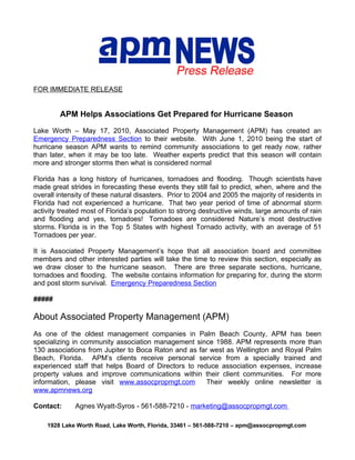 FOR IMMEDIATE RELEASE


        APM Helps Associations Get Prepared for Hurricane Season

Lake Worth – May 17, 2010, Associated Property Management (APM) has                 created an
Emergency Preparedness Section to their website. With June 1, 2010 being            the start of
hurricane season APM wants to remind community associations to get ready            now, rather
than later, when it may be too late. Weather experts predict that this season       will contain
more and stronger storms then what is considered normal

Florida has a long history of hurricanes, tornadoes and flooding. Though scientists have
made great strides in forecasting these events they still fail to predict, when, where and the
overall intensity of these natural disasters. Prior to 2004 and 2005 the majority of residents in
Florida had not experienced a hurricane. That two year period of time of abnormal storm
activity treated most of Florida’s population to strong destructive winds, large amounts of rain
and flooding and yes, tornadoes! Tornadoes are considered Nature’s most destructive
storms. Florida is in the Top 5 States with highest Tornado activity, with an average of 51
Tornadoes per year.

It is Associated Property Management’s hope that all association board and committee
members and other interested parties will take the time to review this section, especially as
we draw closer to the hurricane season. There are three separate sections, hurricane,
tornadoes and flooding. The website contains information for preparing for, during the storm
and post storm survival. Emergency Preparedness Section

#####

About Associated Property Management (APM)
As one of the oldest management companies in Palm Beach County, APM has been
specializing in community association management since 1988. APM represents more than
130 associations from Jupiter to Boca Raton and as far west as Wellington and Royal Palm
Beach, Florida. APM’s clients receive personal service from a specially trained and
experienced staff that helps Board of Directors to reduce association expenses, increase
property values and improve communications within their client communities. For more
information, please visit www.assocpropmgt.com        Their weekly online newsletter is
www.apmnews.org

Contact:      Agnes Wyatt-Syros - 561-588-7210 - marketing@assocpropmgt.com

    1928 Lake Worth Road, Lake Worth, Florida, 33461 – 561-588-7210 – apm@assocpropmgt.com
 