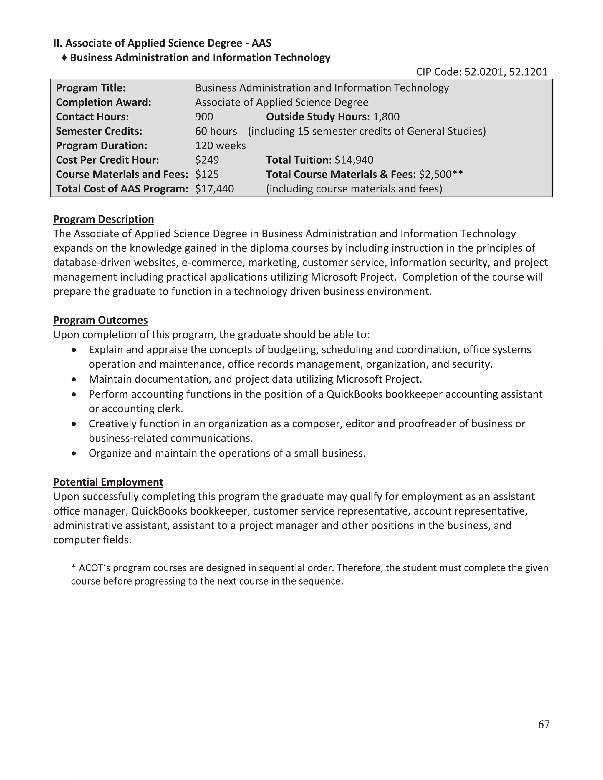 II. Associate of Applied Science Degree - AAS
♦ Business Administration and Information Technology
CIP Code: 52.0201, 52.1201
Program Title:
Business Administration and Information Technology
Completion Award:
Associate of Applied Science Degree
Contact Hours:
900
Outside Study Hours: 1,800
Semester Credits:
60 hours (including 15 semester credits of General Studies)
Program Duration:
120 weeks
Cost Per Credit Hour:
$249
Total Tuition: $14,940
Course Materials and Fees: $125
Total Course Materials & Fees: $2,500**
Total Cost of AAS Program: $17,440
(including course materials and fees)
Program Description
The Associate of Applied Science Degree in Business Administration and Information Technology
expands on the knowledge gained in the diploma courses by including instruction in the principles of
database-driven websites, e-commerce, marketing, customer service, information security, and project
management including practical applications utilizing Microsoft Project. Completion of the course will
prepare the graduate to function in a technology driven business environment.
Program Outcomes
Upon completion of this program, the graduate should be able to:
Explain and appraise the concepts of budgeting, scheduling and coordination, office systems
operation and maintenance, office records management, organization, and security.
Maintain documentation, and project data utilizing Microsoft Project.
Perform accounting functions in the position of a QuickBooks bookkeeper accounting assistant
or accounting clerk.
Creatively function in an organization as a composer, editor and proofreader of business or
business-related communications.
Organize and maintain the operations of a small business.
Potential Employment
Upon successfully completing this program the graduate may qualify for employment as an assistant
office manager, QuickBooks bookkeeper, customer service representative, account representative,
administrative assistant, assistant to a project manager and other positions in the business, and
computer fields.
* ACOT’s program courses are designed in sequential order. Therefore, the student must complete the given
course before progressing to the next course in the sequence.

67

 