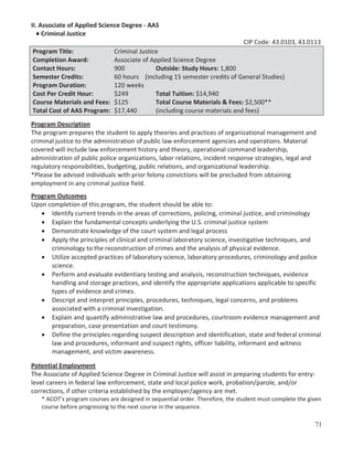 II. Associate of Applied Science Degree - AAS
♦ Criminal Justice
CIP Code: 43.0103, 43.0113
Program Title:
Completion Award:
Contact Hours:
Semester Credits:
Program Duration:
Cost Per Credit Hour:
Course Materials and Fees:
Total Cost of AAS Program:

Criminal Justice
Associate of Applied Science Degree
900
Outside: Study Hours: 1,800
60 hours (including 15 semester credits of General Studies)
120 weeks
$249
Total Tuition: $14,940
$125
Total Course Materials & Fees: $2,500**
$17,440
(including course materials and fees)

Program Description
The program prepares the student to apply theories and practices of organizational management and
criminal justice to the administration of public law enforcement agencies and operations. Material
covered will include law enforcement history and theory, operational command leadership,
administration of public police organizations, labor relations, incident response strategies, legal and
regulatory responsibilities, budgeting, public relations, and organizational leadership.
*Please be advised individuals with prior felony convictions will be precluded from obtaining
employment in any criminal justice field.
Program Outcomes
Upon completion of this program, the student should be able to:
Identify current trends in the areas of corrections, policing, criminal justice, and criminology
Explain the fundamental concepts underlying the U.S. criminal justice system
Demonstrate knowledge of the court system and legal process
Apply the principles of clinical and criminal laboratory science, investigative techniques, and
criminology to the reconstruction of crimes and the analysis of physical evidence.
Utilize accepted practices of laboratory science, laboratory procedures, criminology and police
science.
Perform and evaluate evidentiary testing and analysis, reconstruction techniques, evidence
handling and storage practices, and identify the appropriate applications applicable to specific
types of evidence and crimes.
Descript and interpret principles, procedures, techniques, legal concerns, and problems
associated with a criminal investigation.
Explain and quantify administrative law and procedures, courtroom evidence management and
preparation, case presentation and court testimony.
Define the principles regarding suspect description and identification, state and federal criminal
law and procedures, informant and suspect rights, officer liability, informant and witness
management, and victim awareness.
Potential Employment
The Associate of Applied Science Degree in Criminal Justice will assist in preparing students for entrylevel careers in federal law enforcement, state and local police work, probation/parole, and/or
corrections, if other criteria established by the employer/agency are met.
* ACOT’s program courses are designed in sequential order. Therefore, the student must complete the given
course before progressing to the next course in the sequence.

71

 