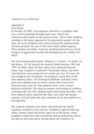 Associate Level Material
Appendix C
Case Study
In October of 2003, investigators, alerted by a neighbor who
saw a child searching through trash cans, found four
undernourished males in the Jackson home. Three other children
residing in the home appeared to be physically normal. At this
time, all seven children were removed from the Jackson home
and placed under the care of the state child welfare agency.
Their mother and father, Vanessa and Raymond Jackson, faced
charges of aggravated assault and endangering the welfare of a
child.
The four malnourished males, Michael, 9, Tyrone, 10, Keith, 14,
and Bruce, 19, all entered the Jackson home between 1991 and
1997. In 2003, when all four males were removed from the
home, they weighed a combined 136 pounds. Bruce, the male
who had been seen eating out of a trash can, was 19 years old
and weighed only 45 pounds. Investigators found that of the
four adopted males, five biological children, and three other
girls (two adopted and one foster child), that lived in the
Jackson home, only the four adopted males were in poor
physical condition. The Jackson parents and biological children
contended that the four adopted males had eating disorders. The
four adopted males reported that they were only fed meager
amounts of food while the other children in the household were
fed regularly.
The Jackson children were home schooled and the family
regularly attended a local church. Neighbors reported that the
males seemed small and rarely came out of the house. Some
neighbors stated they had considered calling authorities earlier
but did not feel they knew enough about the situation. In
 