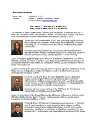 For Immediate Release

  Issue Date:         January 18, 2013
  Contact:            Edward D. Warren – Marketing Director
                      (301) 733-5020 – ewarren@sek.com


                       SMITH ELLIOTT KEARNS & COMPANY, LLC
                       ELECTS FOUR NEW ASSOCIATE MEMBERS

The Members of Smith Elliott Kearns & Company, LLC are pleased to announce that Jodi M.
Blair, CPA, Steven D. Lubart, CPA, Timothy E. Peters, CPA and Craig E. Witmer, CPA, CGFM
have been elected as Associate Members of the Firm effective January 1, 2013.

                Jodi M. Blair, CPA joined the firm in 1997 after graduating magna cum laude
                from Frostburg State University. Jodi’s primary focus is providing clients with
                accounting and tax services in estate, fiduciary tax compliance and probate
                administration.

                She has successfully completed the necessary educationand examination
                requirements of the National Institute for Excellence in Professional Education,
                LLC and is distinguished as a Certified Specialist in Estate Planning.

Jodi is a member in good standing with the American Institute of Certified Public Accountants
(AICPA), Maryland Association of Certified Public Accountants (MACPA), National Institute for
Excellence in Professional Education, Tri-State Estate Planning Council, and South Central PA
Estate Planning Council.

An active member of the local community, Jodi serves in various capacities with Friends of Safe
Place, Jaycees of Hagerstown, and Sunrise Rotary, as well as an alumna of Leadership
Washington County (Class of 2009).

                Steven D. Lubart, CPA joined the firm in 1996 after earning a bachelor’s
                degree in accounting from Shippensburg University. Steve works with
                individuals and small businesses assisting them with accounting, consulting
                and tax services as well as QuickBooks® consultation. His industry specialties
                include retail, healthcare, hospitality and construction.

                Steve is a member in good standing of the AICPA and the Pennsylvania
                Institute of Certified Public Accountants (PICPA).

He serves on the board of the Greater Chambersburg Chamber of Commerce and is president
of the board of the Franklin County American Heart Association. Steve is an alumnus of
Leadership Franklin County (Class of 2000).

                Timothy E. Peters, CPA joined the Hagerstown audit department in 2008 with
                over 12 years’ experience in public accounting with a focus on providing
                auditing and accounting services to entities in the nonprofit, governmental,
                construction, manufacturing, agriculture, and healthcare industries. Tim also
                assists the firm’s broker/dealer and registered investment advisor (RIA) clients
 