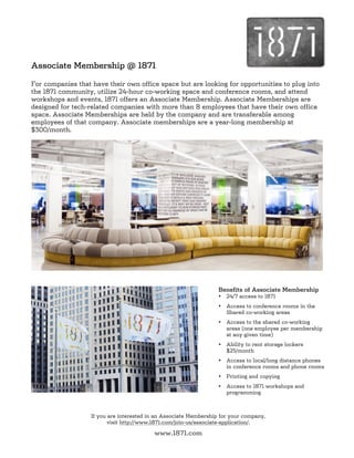 Associate Membership @ 1871

For companies that have their own office space but are looking for opportunities to plug into
the 1871 community, utilize 24-hour co-working space and conference rooms, and attend
workshops and events, 1871 offers an Associate Membership. Associate Memberships are
designed for tech-related companies with more than 8 employees that have their own office
space. Associate Memberships are held by the company and are transferable among
employees of that company. Associate memberships are a year-long membership at
$300/month.




                                                                   Benefits of Associate Membership
                                                                   •   24/7 access to 1871
                                                                   •   Access to conference rooms in the
                                                                       Shared co-working areas
                                                                   •   Access to the shared co-working
                                                                       areas (one employee per membership
                                                                       at any given time)
                                                                   •   Ability to rent storage lockers
                                                                       $25/month
                                                                   •   Access to local/long distance phones
                                                                       in conference rooms and phone rooms
                                                                   •   Printing and copying
                                                                   •   Access to 1871 workshops and
                                                                       programming



                   If you are interested in an Associate Membership for your company,
                          visit http://www.1871.com/join-us/associate-application/.

                                          www.1871.com
 