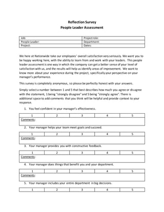 Reflection Survey
People Leader Assessment
Job: Projectrole:
People Leader: Department:
Project: Dates:
We here at Nationwide take our employees' overall satisfaction very seriously. We want you to
be happy working here, with the ability to learn from and work with your leaders. This people
leader assessment is one way in which the company can get a better sense of your level of
satisfaction with us, and the results will help us identify areas of improvement. We want to
know more about your experience during the project, specifically your perspective on your
manager’s performance.
This survey is completely anonymous, so please be perfectly honest with your answers.
Simply select a number between 1 and 5 that best describes how much you agree or disagree
with the statement, 1 being "strongly disagree" and 5 being "strongly agree". There is
additional space to add comments that you think will be helpful and provide context to your
response.
1. You feel confident in your manager’s effectiveness.
1 2 3 4 5
Comments:
2. Your manager helps your team meet goals and succeed.
1 2 3 4 5
Comments:
3. Your manager provides you with constructive feedback.
1 2 3 4 5
Comments:
4. Your manager does things that benefit you and your department.
1 2 3 4 5
Comments:
5. Your manager includes your entire department in big decisions.
1 2 3 4 5
 