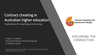 Contract cheating in
Australian higher education
Project Co-Leaders
Associate Professor Tracey Bretag and
Dr Rowena Harper
This Strategic Priority Project (SP16-5283) is supported by the Australian Government
Department of Education and Training
Implications for teaching and learning
 