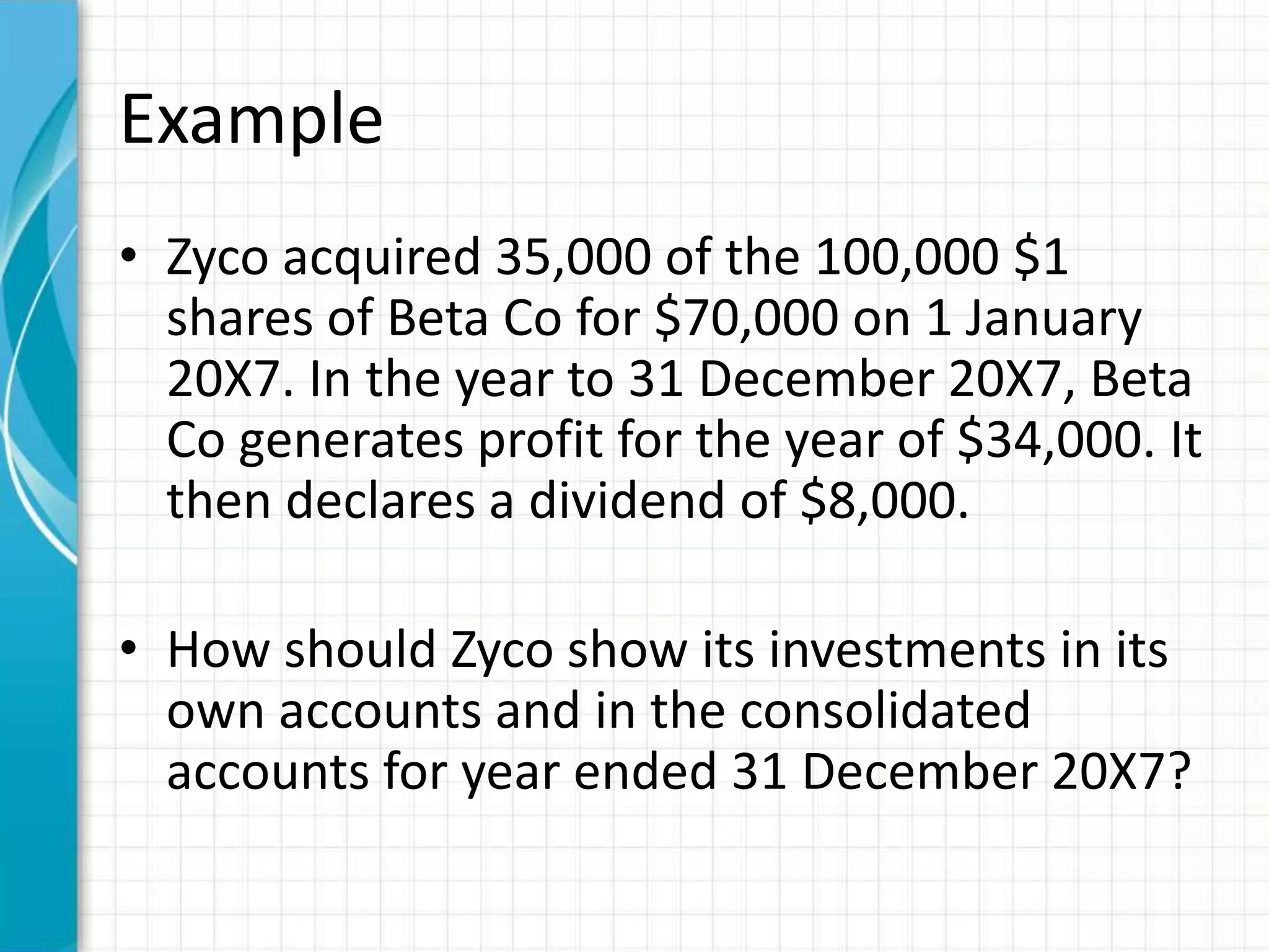 Example
• Zyco acquired 35,000 of the 100,000 $1
shares of Beta Co for $70,000 on 1 January
20X7. In the year to 31 December 20X7, Beta
Co generates profit for the year of $34,000. It
then declares a dividend of $8,000.
• How should Zyco show its investments in its
own accounts and in the consolidated
accounts for year ended 31 December 20X7?
 