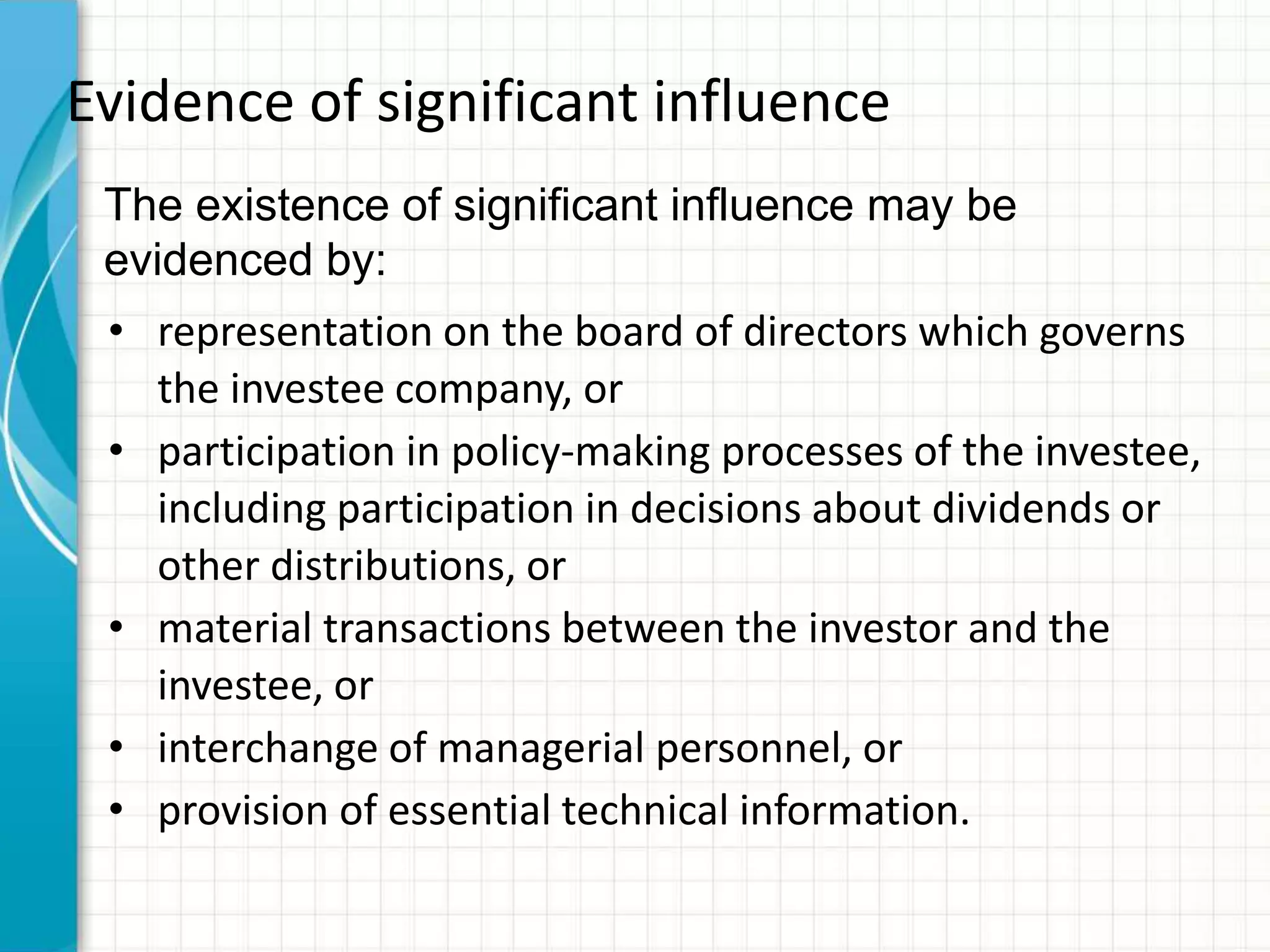 Evidence of significant influence
• representation on the board of directors which governs
the investee company, or
• participation in policy-making processes of the investee,
including participation in decisions about dividends or
other distributions, or
• material transactions between the investor and the
investee, or
• interchange of managerial personnel, or
• provision of essential technical information.
The existence of significant influence may be
evidenced by:
 