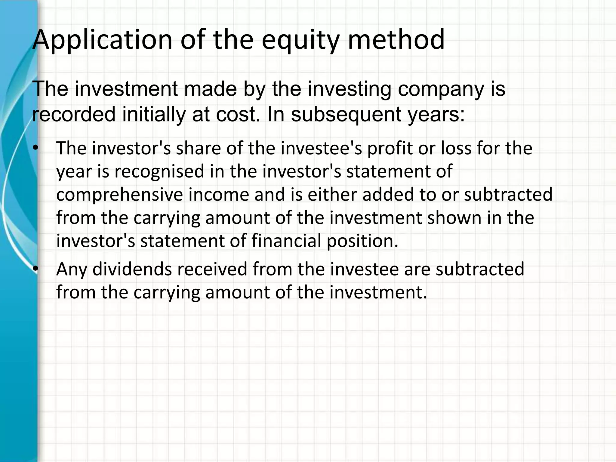 Application of the equity method
• The investor's share of the investee's profit or loss for the
year is recognised in the investor's statement of
comprehensive income and is either added to or subtracted
from the carrying amount of the investment shown in the
investor's statement of financial position.
• Any dividends received from the investee are subtracted
from the carrying amount of the investment.
The investment made by the investing company is
recorded initially at cost. In subsequent years:
 