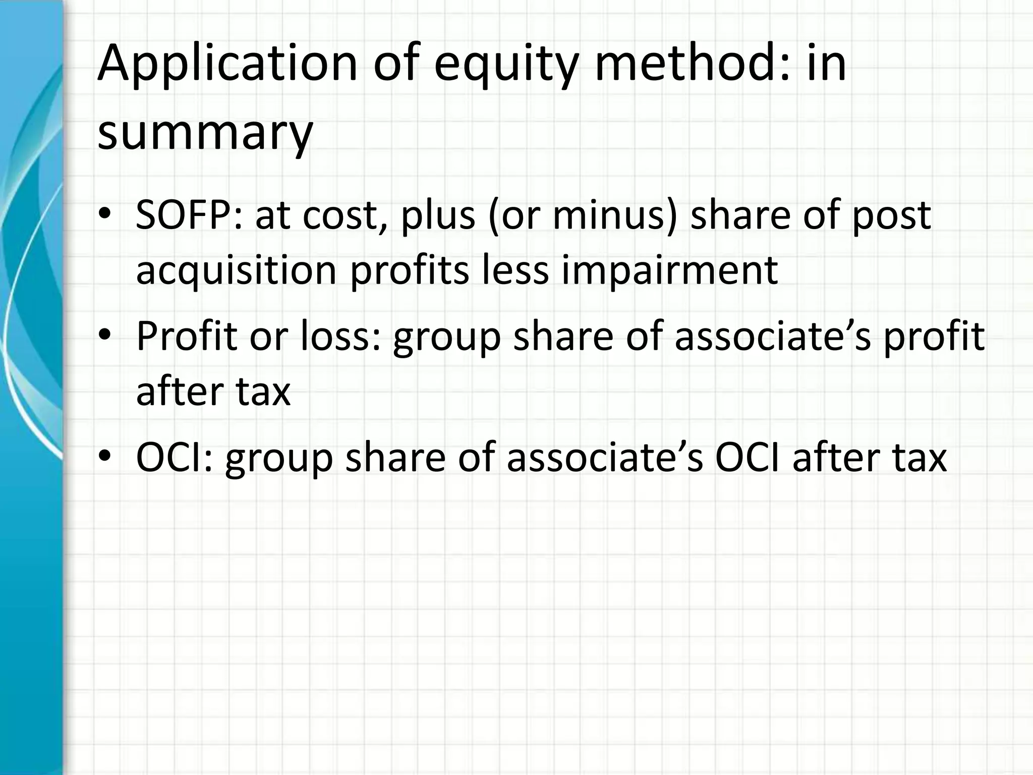 Application of equity method: in
summary
• SOFP: at cost, plus (or minus) share of post
acquisition profits less impairment
• Profit or loss: group share of associate’s profit
after tax
• OCI: group share of associate’s OCI after tax
 