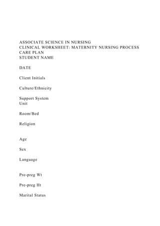 ASSOCIATE SCIENCE IN NURSING
CLINICAL WORKSHEET: MATERNITY NURSING PROCESS
CARE PLAN
STUDENT NAME
DATE
Client Initials
Culture/Ethnicity
Support System
Unit
Room/Bed
Religion
Age
Sex
Language
Pre-preg Wt
Pre-preg Ht
Marital Status
 