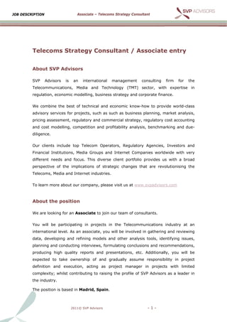 JOB D
    DESCRIPTIO
             ON                      Ass
                                       sociate – Tel
                                                   lecoms Strat
                                                              tegy Consult
                                                                         tant




         Tel
           lecoms Strate
                s      egy Consultan / As
                                   nt   ssociate entry
                                               e     y


         Abo
           out SVP A
                   Advisors
                          s

         SVP      Advisors   is    an   internation
                                                  nal   manag
                                                            gement      consulting
                                                                        c            firm   for   the
             communica
         Telec       ations, Media and T
                                       Technology (TMT) s
                                                y       sector, wit
                                                                  th expertis
                                                                            se in
         regulation, econ
                        nomic modelling, busi
                                            iness strate
                                                       egy and cor
                                                                 rporate fina
                                                                            ance.


         We c
            combine th best of technical a
                     he                  and econom know-h
                                                  mic    how to prov
                                                                   vide world-
                                                                             -class
         advis
             sory services for proje
                                   ects, such as such as business planning, m
                                                       s                    market ana
                                                                                     alysis,
         pricin assessm
              ng      ment, regula
                                 atory and c
                                           commercial strategy, regulatory cost accounting
                                                    l
         and cost modelling, comp
                                petition and profitability analysis benchma
                                           d                      s,      arking and due-
              ence.
         dilige


         Our clients inc
                       clude top T
                                 Telecom O
                                         Operators, Regulatory Agencies, Investors and
                                                             y         ,         s
             ncial Institutions, Med Groups and Inter
         Finan                     dia    s         rnet Compa
                                                             anies world
                                                                       dwide with very
         different needs and focus This div
                       s         s.       verse client portfolio provides u with a broad
                                                     t                    us       b
         perspective of the implic
                                 cations of strategic changes tha are revolutionising the
                                                      c         at                  g
             coms, Medi and Internet indust
         Telec        ia                  tries.


         To le
             earn more a
                       about our c
                                 company, p
                                          please visit us at www
                                                               w.svpadvisors.com



         Abo
           out the p
                   position

         We a looking for an Ass
            are                sociate to j
                                          join our tea of consu
                                                     am       ultants.


         You will be pa                    cts in the Telecommunications industry at an
                      articipating in projec                                      a
             rnational level. As an associate, you will be involved in gathering and revie
         inter                                           e                     g         ewing
         data, developin and refi
                       ng       ining mode and oth
                                         els     her analysis tools, ide
                                                            s          entifying issues,
             ning and co
         plann         onducting interviews, formulating conclusio
                                                                 ons and rec
                                                                           commendat
                                                                                   tions,
         producing high quality re
                      h          eports and presentat
                                          d         tions, etc. Additional
                                                                         lly, you will be
            ected to ta
         expe         ake owner
                              rship of an gradually assume responsib
                                        nd               e         bility in pr
                                                                              roject
         defin
             nition and execution, acting a project manager in project with lim
                                          as                         ts       mited
         comp
            plexity; wh
                      hilst contrib
                                  buting to ra
                                             aising the profile of SV Advisor as a lead in
                                                        p           VP      rs        der
         the industry.

         The position is based in M
                                  Madrid, Spa
                                            ain.



                                  2011© SVP Advisors
                                                   s                       -1-
 
