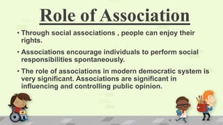 Role of Association
• Through social associations , people can enjoy their
rights.
• Associations encourage individuals to perform social
responsibilities spontaneously.
• The role of associations in modern democratic system is
very significant. Associations are significant in
influencing and controlling public opinion.
18
 