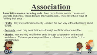 Association
Association means pursuing ends . Men have diverse needs , desires and
interests and ends , which demand their satisfaction . They have three ways of
fulfilling their ends :-
• Firstly , they may act independently , each in his own way without bothering about
others.
• Secondly , men may seek their ends through conflicts with one another.
• Thirdly , men may try to fulfil their ends through co-operation and mutual
assistance . This co-operative pursuit has a reference to ‘association’ . It is
spontaneous.
2
 