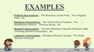 EXAMPLES
• Political Associations – The Bharatiya Janata Party , The Congress
Party , etc
• Religious Associations – The Vishwa Hindu Parishad , The
Ramakrishna Mission , The Arya Samaj , etc.
• Student’s Association – The Akhil Bharatiya Vidyarthi Parishad, Delhi
University Student’s Association , etc.
• Labourer’s Association – Bharatiya Mazdoor Sangha , The Hindu
Mazdoor Pachayat
4
 