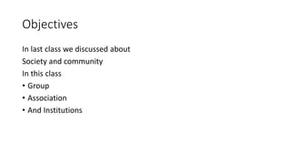 Objectives
In last class we discussed about
Society and community
In this class
• Group
• Association
• And Institutions
 