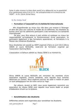 oasis_paris@yahoo.fr Page 7
Suite à cette mission le bilan était positif et a débouché sur la possibilité
d’un partenariat entre O.A.S.I.S., les orthophonistes et la directrice de
l'ASET : le Dr. Cécile Schat-Savy.
b) Au niveau local
 Formation à l'associatif et à la Solidarité Internationale
Afin d’appréhender au mieux leur rôle dans une mission à l’étranger
et dans des pays aux cultures et modes de vie différents, les membres du
bureau ainsi que les adhérents participent à des formations à la Solidarité
Internationale.
De plus, pour être acteurs à part entière et endosser au mieux les
responsabilités qu’impliquent le fonctionnement d’une association, ils
participent également à des formations associatives, et formations à la
Maison des Initiatives Etudiantes.
Deux étudiantes ont assisté au WEFF organisé à Paris en avril 2013 (Olivia
VARIN et Laura NICKLEN), week-end de formation organisé par
l'association Starting-Block.
L’association a d’ailleurs adhéré au réseau SENS à ce moment-là.
Olivia VARIN et Laura NICKLEN ont rencontré les membres d’une
association togolaise, Visions solidaires, avec laquelle nous sommes
désormais en contact. Nous espérons pouvoir les aider à mettre en place
un outil pédagogique lors de notre venue au Togo.
Par ailleurs, durant ce WEF, nous avons également rencontré une
association du réseau SENS avec laquelle nous avons établi un projet
d’élaboration d’outil sur la dyslexie.
 Sensibilisation des étudiants
Différentes actions sont organisées pour sensibiliser les étudiants.
 