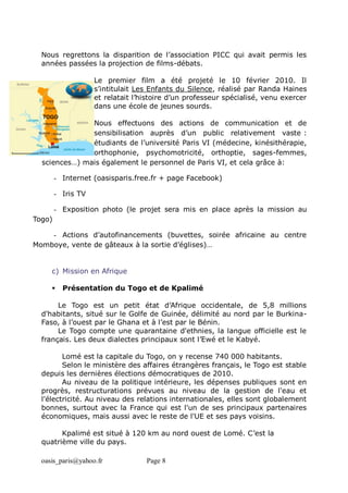 oasis_paris@yahoo.fr Page 8
Nous regrettons la disparition de l’association PICC qui avait permis les
années passées la projection de films-débats.
Le premier film a été projeté le 10 février 2010. Il
s’intitulait Les Enfants du Silence, réalisé par Randa Haines
et relatait l’histoire d’un professeur spécialisé, venu exercer
dans une école de jeunes sourds.
Nous effectuons des actions de communication et de
sensibilisation auprès d’un public relativement vaste :
étudiants de l’université Paris VI (médecine, kinésithérapie,
orthophonie, psychomotricité, orthoptie, sages-femmes,
sciences…) mais également le personnel de Paris VI, et cela grâce à:
- Internet (oasisparis.free.fr + page Facebook)
- Iris TV
- Exposition photo (le projet sera mis en place après la mission au
Togo)
- Actions d’autofinancements (buvettes, soirée africaine au centre
Momboye, vente de gâteaux à la sortie d’églises)…
c) Mission en Afrique
 Présentation du Togo et de Kpalimé
Le Togo est un petit état d’Afrique occidentale, de 5,8 millions
d'habitants, situé sur le Golfe de Guinée, délimité au nord par le Burkina-
Faso, à l’ouest par le Ghana et à l’est par le Bénin.
Le Togo compte une quarantaine d'ethnies, la langue officielle est le
français. Les deux dialectes principaux sont l’Ewé et le Kabyé.
Lomé est la capitale du Togo, on y recense 740 000 habitants.
Selon le ministère des affaires étrangères français, le Togo est stable
depuis les dernières élections démocratiques de 2010.
Au niveau de la politique intérieure, les dépenses publiques sont en
progrès, restructurations prévues au niveau de la gestion de l'eau et
l'électricité. Au niveau des relations internationales, elles sont globalement
bonnes, surtout avec la France qui est l'un de ses principaux partenaires
économiques, mais aussi avec le reste de l'UE et ses pays voisins.
Kpalimé est situé à 120 km au nord ouest de Lomé. C’est la
quatrième ville du pays.
 