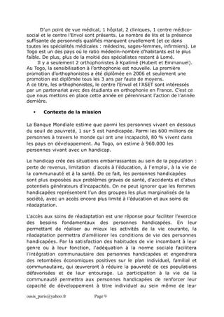 oasis_paris@yahoo.fr Page 9
D’un point de vue médical, 1 hôpital, 2 cliniques, 1 centre médico-
social et le centre l’Envol sont présents. Le nombre de lits et la présence
suffisante de personnels qualifiés manquent cruellement (et ce dans
toutes les spécialités médicales : médecins, sages-femmes, infirmiers). Le
Togo est un des pays où le ratio médecin-nombre d’habitants est le plus
faible. De plus, plus de la moitié des spécialistes restent à Lomé.
Il y a seulement 2 orthophonistes à Kpalimé (Hubert et Emmanuel).
Au Togo, la sensibilisation à l’orthophonie est nouvelle. La première
promotion d’orthophonistes a été diplômée en 2006 et seulement une
promotion est diplômée tous les 3 ans par faute de moyens.
A ce titre, les orthophonistes, le centre l’Envol et l’ASET sont intéressés
par un partenariat avec des étudiants en orthophonie en France. C’est ce
que nous mettons en place cette année en pérennisant l’action de l’année
dernière.
 Contexte de la mission
La Banque Mondiale estime que parmi les personnes vivant en dessous
du seuil de pauvreté, 1 sur 5 est handicapée. Parmi les 600 millions de
personnes à travers le monde qui ont une incapacité, 80 % vivent dans
les pays en développement. Au Togo, on estime à 960.000 les
personnes vivant avec un handicap.
Le handicap crée des situations embarrassantes au sein de la population :
perte de revenus, limitation d’accès à l'éducation, à l'emploi, à la vie de
la communauté et à la santé. De ce fait, les personnes handicapées
sont plus exposées aux problèmes graves de santé, d'accidents et d'abus
potentiels générateurs d'incapacités. On ne peut ignorer que les femmes
handicapées représentent l'un des groupes les plus marginalisés de la
société, avec un accès encore plus limité à l'éducation et aux soins de
réadaptation.
L'accès aux soins de réadaptation est une réponse pour faciliter l'exercice
des besoins fondamentaux des personnes handicapées. En leur
permettant de réaliser au mieux les activités de la vie courante, la
réadaptation permettra d'améliorer les conditions de vie des personnes
handicapées. Par la satisfaction des habitudes de vie incombant à leur
genre ou à leur fonction, l'adéquation à la norme sociale facilitera
l'intégration communautaire des personnes handicapées et engendrera
des retombées économiques positives sur le plan individuel, familial et
communautaire, qui œuvreront à réduire la pauvreté de ces populations
défavorisées et de leur entourage. La participation à la vie de la
communauté permettra aux personnes handicapées de renforcer leur
capacité de développement à titre individuel au sein même de leur
 