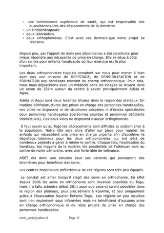 oasis_paris@yahoo.fr Page 11
• une technicienne supérieure de santé, qui est responsable des
auscultations lors des déplacements de la directrice
• un kinésithérapeute
• deux laborantins
• deux orthophonistes. C'est avec ces derniers que notre projet se
réalisera.
Depuis peu, par l'apport de dons une dépendance a été construite pour
mieux répondre aux nécessités de prise en charge. Elle se situe à côté
d'un centre pour enfants handicapés où leur exercice est le plus
important.
Les deux orthophonistes togolais comptent sur nous pour mener à bien
avec eux une mission de DEPISTAGE, de SENSIBILISATION et de
FORMATION aux handicaps relevant du champ orthophonique. Pour cela,
nous nous déplacerons avec un médecin dans les villages se situant dans
un rayon de 25km autour du centre à savoir principalement Adéta et
Agou.
Adéta et Agou sont deux localités situées dans la région des plateaux. En
matière d’infrastructures des prises en charge des personnes handicapées,
ces villes ne disposent ni de structures adaptées ni d’écoles spécialisées
pour personnes handicapées (personnes sourdes et personnes déficients
intellectuels). Ces deux villes ne disposent d’aucun orthophoniste.
Il faut savoir qu'au Togo les déplacements sont difficiles et coûtent cher à
la population. Notre rôle sera alors d'aller sur place pour repérer les
enfants qui nécessitent une prise en charge urgente afin d'accélérer le
dépistage, laborieux pour les deux orthophonistes qui ont déjà de
nombreux patients à gérer à même le centre. Chaque fois, l'explication du
handicap, les moyens de le repérer, les possibilités de l'atténuer sont au
centre de notre démarche, avec une forte idée de tolérance.
ASET est donc une solution pour ces patients qui parcourent des
kilomètres pour bénéficier des soins.
Les centres hospitaliers préfectoraux de ces régions sont très peu équipés.
Le constat est amer lorsqu’il s’agit des soins en orthophonie. En effet
depuis 2006 les soins en orthophonie sont devenus possibles au Togo,
mais il a fallu attendre début 2011 pour que ceux-ci soient possibles dans
la région des plateaux, plus précisément à Kpalimé, et ceci uniquement
grâce à l’Association Soutien Enfants Togo. Les régions un peu reculées
sont non seulement sous informées mais ne bénéficient d'aucunes prise
en charge orthophonique ni de réels projets de prise en charge des
personnes handicapées.
 