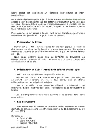 oasis_paris@yahoo.fr Page 12
Notre projet est également un échange inter-culturel et inter-
professionnel.
Nous avons également pour objectif d'apporter du matériel orthophonique
adapté à leurs besoins ainsi que des batteries d'évaluation qu'ils n'ont pas
sur place. Ce matériel est coûteux mais indispensable, il n'existe pas en
Afrique et nous serons là pour permettre d'adapter ce matériel européen à
leurs habitudes culturelles.
Parce qu'aider un pays dans le besoin, c'est former les futures générations
à faire face aux problèmes d'aujourd'hui et de demain.
 Présentation de l’Envol
L’Envol est un IMPP (Institut Médico Psycho-Pédagogique) accueillant
des enfants en situation de handicap mental (notamment des enfants
atteints de trisomie 21 et d’infirmité cérébrale). Il y a 10 instituts l’Envol
au Togo.
Nous nous rendrons dans celui de KPALIME où travaillent les
orthophonistes Emmanuel et Hubert. Actuellement ce centre compte des
enfants entre 4 et 18 ans.
 Présentation de l’ASET (Association Soutien Enfant Togo)
L’ASET est une association d’origine néerlandaise.
Son but est d’offrir aux enfants du Togo un futur plus sain, en
améliorant leur conditions de vie et leur santé; ceci en étroite
collaboration avec les autorités togolaises.
Leur action s’effectue en termes de prévention, d’information, de
dépistage, d’aides relatives aux soins, d’éducation et de rééducation si
besoin.
Les 2 orthophonistes que nous suivrons sont salariés dans cette
association.
 Les intervenants
Cette année, cinq étudiantes de troisième année, membres du bureau
d’OASIS, se rendront dans les différents centres du 16 Septembre au 04
Octobre 2013.
Il s’agit de :
- Olivia VARIN
- Laura NICKLEN
- Pauline MOLINIER
 