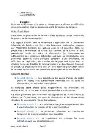 oasis_paris@yahoo.fr Page 13
- Claire BRIEU
- Lucie BRISSEAU
 Objectifs
Favoriser le dépistage et la prise en charge pour améliorer les difficultés
de communication chez les personnes ayant de troubles du langage.
Objectif spécifique
Sensibiliser les populations de la ville d’Adéta et d’Agou sur les troubles du
langage et de la communication.
Cet objectif s’inscrit dans la dynamique d’application de la Convention
Internationale Relative aux Droits des Personnes Handicapées, adoptée
par l'Assemblée Générale des Nations Unies le 13 décembre 2006. Le
projet vise l’amélioration de l’accès aux services de la santé, et plus
précisément l’accès aux soins de réadaptation (en l’occurrence en
orthophonie) des personnes déficientes auditives ou intellectuelle, des
personnes souffrant d’une paralysie cérébrale, d’une dysphonie, de
difficultés de déglutition, de troubles de langage oral et/ou écrit et
d’autres formes de troubles de communication ; les bénéficiaires finaux de
ce projet. Ce projet représente ainsi un levier essentiel pour lutter contre
la pauvreté et l’exclusion des personnes handicapées et de leur famille.
Résultats attendus
 Résultat attendu 1 : Les populations des zones d’action du projet
(Agou et Adéta) sont suffisamment informées sur les soins de
réadaptation, en particulier l’orthophonie
Le handicap étant encore perçu négativement, les professions de
réadaptation, de ce fait, sont souvent dévalorisées et mal connues.
Ce projet permettra donc d’informer les populations de la ville d’Agou et
d’Adéta sur l’orthophonie, les soins de réadaptation et l’existence d’une
structure de soins dans la région des plateaux.
 Résultats attendu 2 : La population a changé de comportement vis-
à-vis des troubles du langage et de la communication
 Résultat attendu 3 : Les personnes présentant les troubles du
langage et de la communication sont dépistées
 Résultat attendu 4 : Les populations ont privilégié les soins
orthophoniques aux soins traditionnels
 