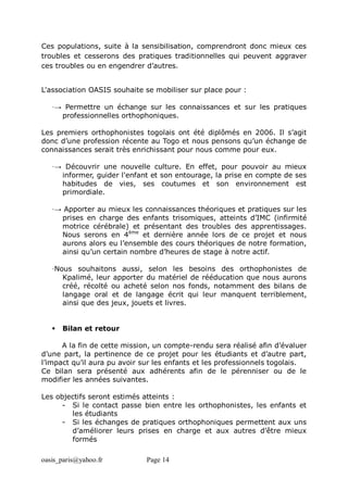 oasis_paris@yahoo.fr Page 14
Ces populations, suite à la sensibilisation, comprendront donc mieux ces
troubles et cesserons des pratiques traditionnelles qui peuvent aggraver
ces troubles ou en engendrer d’autres.
L'association OASIS souhaite se mobiliser sur place pour :
·→ Permettre un échange sur les connaissances et sur les pratiques
professionnelles orthophoniques.
Les premiers orthophonistes togolais ont été diplômés en 2006. Il s’agit
donc d’une profession récente au Togo et nous pensons qu’un échange de
connaissances serait très enrichissant pour nous comme pour eux.
·→ Découvrir une nouvelle culture. En effet, pour pouvoir au mieux
informer, guider l'enfant et son entourage, la prise en compte de ses
habitudes de vies, ses coutumes et son environnement est
primordiale.
·→ Apporter au mieux les connaissances théoriques et pratiques sur les
prises en charge des enfants trisomiques, atteints d’IMC (infirmité
motrice cérébrale) et présentant des troubles des apprentissages.
Nous serons en 4ème
et dernière année lors de ce projet et nous
aurons alors eu l’ensemble des cours théoriques de notre formation,
ainsi qu’un certain nombre d’heures de stage à notre actif.
·Nous souhaitons aussi, selon les besoins des orthophonistes de
Kpalimé, leur apporter du matériel de rééducation que nous aurons
créé, récolté ou acheté selon nos fonds, notamment des bilans de
langage oral et de langage écrit qui leur manquent terriblement,
ainsi que des jeux, jouets et livres.
 Bilan et retour
A la fin de cette mission, un compte-rendu sera réalisé afin d’évaluer
d’une part, la pertinence de ce projet pour les étudiants et d’autre part,
l’impact qu’il aura pu avoir sur les enfants et les professionnels togolais.
Ce bilan sera présenté aux adhérents afin de le pérenniser ou de le
modifier les années suivantes.
Les objectifs seront estimés atteints :
- Si le contact passe bien entre les orthophonistes, les enfants et
les étudiants
- Si les échanges de pratiques orthophoniques permettent aux uns
d’améliorer leurs prises en charge et aux autres d’être mieux
formés
 