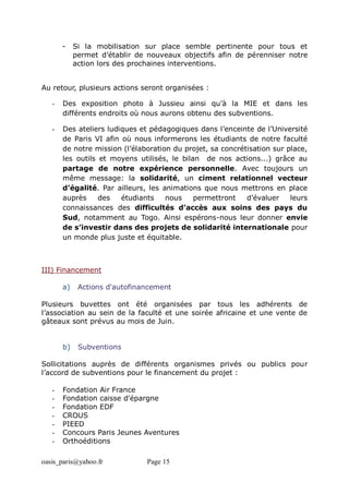 oasis_paris@yahoo.fr Page 15
- Si la mobilisation sur place semble pertinente pour tous et
permet d’établir de nouveaux objectifs afin de pérenniser notre
action lors des prochaines interventions.
Au retour, plusieurs actions seront organisées :
- Des exposition photo à Jussieu ainsi qu’à la MIE et dans les
différents endroits où nous aurons obtenu des subventions.
- Des ateliers ludiques et pédagogiques dans l’enceinte de l’Université
de Paris VI afin où nous informerons les étudiants de notre faculté
de notre mission (l’élaboration du projet, sa concrétisation sur place,
les outils et moyens utilisés, le bilan de nos actions...) grâce au
partage de notre expérience personnelle. Avec toujours un
même message: la solidarité, un ciment relationnel vecteur
d’égalité. Par ailleurs, les animations que nous mettrons en place
auprès des étudiants nous permettront d’évaluer leurs
connaissances des difficultés d’accès aux soins des pays du
Sud, notamment au Togo. Ainsi espérons-nous leur donner envie
de s’investir dans des projets de solidarité internationale pour
un monde plus juste et équitable.
III) Financement
a) Actions d'autofinancement
Plusieurs buvettes ont été organisées par tous les adhérents de
l’association au sein de la faculté et une soirée africaine et une vente de
gâteaux sont prévus au mois de Juin.
b) Subventions
Sollicitations auprès de différents organismes privés ou publics pour
l’accord de subventions pour le financement du projet :
- Fondation Air France
- Fondation caisse d'épargne
- Fondation EDF
- CROUS
- PIEED
- Concours Paris Jeunes Aventures
- Orthoéditions
 