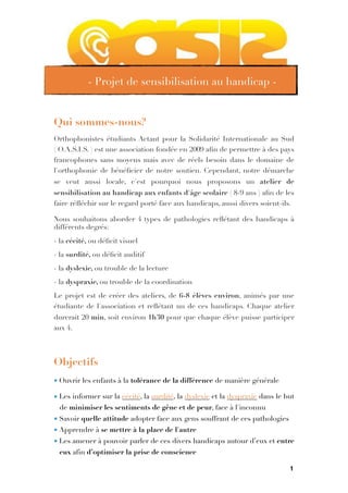 Qui sommes-nous?
Orthophonistes étudiants Actant pour la Solidarité Internationale au Sud
( O.A.S.I.S. ) est une association fondée en 2009 aﬁn de permettre à des pays
francophones sans moyens mais avec de réels besoin dans le domaine de
l'orthophonie de bénéﬁcier de notre soutien. Cependant, notre démarche
se veut aussi locale, c'est pourquoi nous proposons un atelier de
sensibilisation au handicap aux enfants d'âge scolaire ( 8-9 ans ) aﬁn de les
faire réﬂéchir sur le regard porté face aux handicaps, aussi divers soient-ils.
Nous souhaitons aborder 4 types de pathologies reﬂétant des handicaps à
différents degrés:
- la cécité, ou déﬁcit visuel
- la surdité, ou déﬁcit auditif
- la dyslexie, ou trouble de la lecture
- la dyspraxie, ou trouble de la coordination
Le projet est de créer des ateliers, de 6-8 élèves environ, animés par une
étudiante de l'association et reﬂétant un de ces handicaps. Chaque atelier
durerait 20 min, soit environ 1h30 pour que chaque élève puisse participer
aux 4.

Objectifs
• Ouvrir les enfants à la tolérance de la différence de manière générale
• Les informer sur la cécité, la surdité, la dyslexie et la dyspraxie dans le but
de minimiser les sentiments de gêne et de peur, face à l'inconnu
• Savoir quelle attitude adopter face aux gens souffrant de ces pathologies
• Apprendre à se mettre à la place de l'autre
• Les amener à pouvoir parler de ces divers handicaps autour d’eux et entre
eux afin d’optimiser la prise de conscience
1
- Projet de sensibilisation au handicap -
 