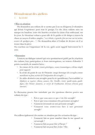 2

Déroulement des ateliers
1. la cécité

• Mise en situation
On demandera aux enfants de se mettre par 2 ou on désignera 2 volontaires
qui feront l'expérience pour tout le groupe. Un des deux enfants aura un
masque/un bandeau (voire des lunettes recréant la vision d’un malvoyant) sur
les yeux. Le deuxième enfant a pour rôle de le guider et de diriger à travers la
classe au moyen d'ordres simples ("va à droite, à gauche, fais un tour sur toi-même,
avance de quelques pas…"). On demandera alors à l'enfant de deviner où il se
trouve dans la pièce.
On conclura sur l'importance de la vue, après avoir rappelé brièvement les 5
sens.

• Discussion
A travers un dialogue naturel qui sera spontanément guidé par les réactions
des enfants, leur participation et leurs interrogations, on tentera d’aborder 3
points essentiels, de manière brève :
- les causes de la cécité (causes génétiques, causes traumatiques, schéma simple
pour support)
- la cécité du point de vue de l’histoire (image historique des aveugles comme
mendiants ou fous, acteurs de l’intégration des aveugles…)
- les aides destinées aux aveugles pour la vie quotidienne, l’accessibilité (se
déplacer, se repérer (chiens, cannes), lire (braille), écrire (guide-main, guide-
ligne), lire l'heure (montres), se servir de l'ordinateur (lecteurs d'écran pour
internet))

La discussion pourra être introduite par des questions directes posées aux
enfants du type :
- Est-ce que vous savez ce que c'est, être aveugle?
- Est-ce que vous connaissez des personnes aveugles?
- Comment reconnaît-on une personne aveugle?
- Comment vous sentez-vous face à une personne
aveugle?

On veillera également à les mettre en situation par des scénarios du type :
- Comment fait-on pour marcher dans la rue quand on
est aveugle ?
- Comment fait-on pour être à l’heure ?
- Comment fait-on pour lire, écrire ? Etc.
 